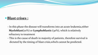 Blast crises :
- In this phase the disease will transforms into an acute leukemia,either
Myeloblast(70%) or Lymphoblastic (30%), which is relatively
refractory to treatment
- This is the cause of death in majority of patients, therefore survival is
dictated by the timing of blast crisis,which cannot be predicted.
 