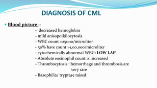 DIAGNOSIS OF CML
 Blood picture :-
- decreased hemoglobin
- mild anisopoikilocytosis
- WBC count >25000/microliter
- 50% have count >1,00,000/microliter
- cytochemically abnormal WBC: LOW LAP
- Absolute eosinophil count is increased
- Thrombocytosis : hemorrhage and thrombosis are
very rare
- Basophilia/ tryptase raised
 