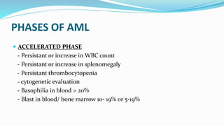 PHASES OF AML
 ACCELERATED PHASE
- Persistant or increase in WBC count
- Persistant or increase in splenomegaly
- Persistant thrombocytopenia
- cytogenetic evaluation
- Basophilia in blood > 20%
- Blast in blood/ bone marrow 10- 19% or 5-19%
 