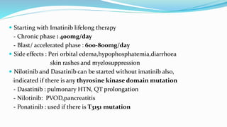  Starting with Imatinib lifelong therapy
- Chronic phase : 400mg/day
- Blast/ accelerated phase : 600-800mg/day
 Side effects : Peri orbital edema,hypophosphatemia,diarrhoea
skin rashes and myelosuppression
 Nilotinib and Dasatinib can be started without imatinib also,
indicated if there is any thyrosine kinase domain mutation
- Dasatinib : pulmonary HTN, QT prolongation
- Nilotinib: PVOD,pancreatitis
- Ponatinib : used if there is T3151 mutation
 