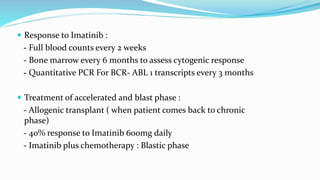  Response to Imatinib :
- Full blood counts every 2 weeks
- Bone marrow every 6 months to assess cytogenic response
- Quantitative PCR For BCR- ABL 1 transcripts every 3 months
 Treatment of accelerated and blast phase :
- Allogenic transplant ( when patient comes back to chronic
phase)
- 40% response to Imatinib 600mg daily
- Imatinib plus chemotherapy : Blastic phase
 