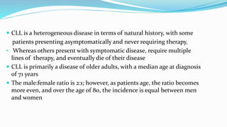  CLL is a heterogeneous disease in terms of natural history, with some
patients presenting asymptomatically and never requiring therapy,
• Whereas others present with symptomatic disease, require multiple
lines of therapy, and eventually die of their disease
 CLL is primarily a disease of older adults, with a median age at diagnosis
of 71 years
 The male:female ratio is 2:1; however, as patients age, the ratio becomes
more even, and over the age of 80, the incidence is equal between men
and women
 