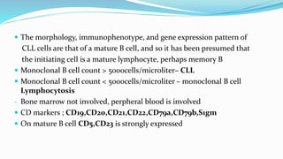  The morphology, immunophenotype, and gene expression pattern of
CLL cells are that of a mature B cell, and so it has been presumed that
the initiating cell is a mature lymphocyte, perhaps memory B
 Monoclonal B cell count > 5000cells/microliter– CLL
 Monoclonal B cell count < 5000cells/microliter – monoclonal B cell
Lymphocytosis
- Bone marrow not involved, perpheral blood is involved
 CD markers ; CD19,CD20,CD21,CD22,CD79a,CD79b,S1gm
 On mature B cell CD5,CD23 is strongly expressed
 