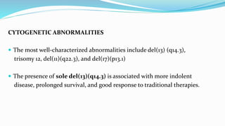 CYTOGENETIC ABNORMALITIES
 The most well-characterized abnormalities include del(13) (q14.3),
trisomy 12, del(11)(q22.3), and del(17)(p13.1)
 The presence of sole del(13)(q14.3) is associated with more indolent
disease, prolonged survival, and good response to traditional therapies.
 