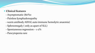  Clinical features
- Asymptomatic (80%0
- Painless lymphadenopathy
- warm antibody AIHA( auto immune hemolytic anaemia)
- Splenomegaly ( only as apart of SLL)
- Spontaneous regression – 1-2%
- Pancytopenia rare
 