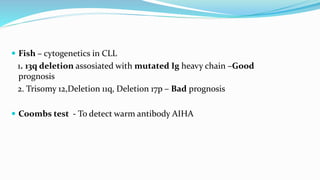 Fish – cytogenetics in CLL
1. 13q deletion assosiated with mutated Ig heavy chain –Good
prognosis
2. Trisomy 12,Deletion 11q, Deletion 17p – Bad prognosis
 Coombs test - To detect warm antibody AIHA
 