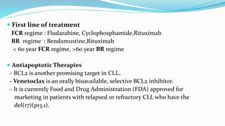  First line of treatment
FCR regime : Fludarabine, Cyclophosphamide,Rituximab
BR regime : Bendamustine,Rituximab
< 60 year FCR regime, >60 year BR regime
 Antiapoptotic Therapies
- BCL2 is another promising target in CLL.
- Venetoclax is an orally bioavailable, selective BCL2 inhibitor.
- It is currently Food and Drug Administration (FDA) approved for
marketing in patients with relapsed or refractory CLL who have the
del(17)(p13.1).
 