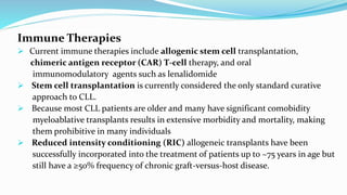 Immune Therapies
 Current immune therapies include allogenic stem cell transplantation,
chimeric antigen receptor (CAR) T-cell therapy, and oral
immunomodulatory agents such as lenalidomide
 Stem cell transplantation is currently considered the only standard curative
approach to CLL.
 Because most CLL patients are older and many have significant comobidity
myeloablative transplants results in extensive morbidity and mortality, making
them prohibitive in many individuals
 Reduced intensity conditioning (RIC) allogeneic transplants have been
successfully incorporated into the treatment of patients up to ~75 years in age but
still have a ≥50% frequency of chronic graft-versus-host disease.
 
