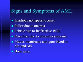 Signs and Symptoms of AML
 Insidious nonspecific onset
 Pallor due to anemia
 Febrile due to ineffective WBC
 Petechiae due to thrombocytopenia
 Mucus membrane and gum bleed in
M4 and M5
 Bone pain
 
