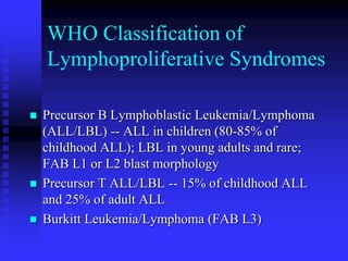 WHO Classification of
Lymphoproliferative Syndromes
 Precursor B Lymphoblastic Leukemia/Lymphoma
(ALL/LBL) -- ALL in children (80-85% of
childhood ALL); LBL in young adults and rare;
FAB L1 or L2 blast morphology
 Precursor T ALL/LBL -- 15% of childhood ALL
and 25% of adult ALL
 Burkitt Leukemia/Lymphoma (FAB L3)
 
