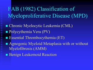 FAB (1982) Classification of
Myeloproliferative Disease (MPD)
 Chronic Myelocytic Leukemia (CML)
 Polycythemia Vera (PV)
 Essential Thrombocythemia (ET)
 Agnogenic Myeloid Metaplasia with or without
Myelofibrosis (AMM)
 Benign Leukemoid Reaction
 