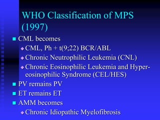 WHO Classification of MPS
(1997)
 CML becomes
 CML, Ph + t(9;22) BCR/ABL
 Chronic Neutrophilic Leukemia (CNL)
 Chronic Eosinophilic Leukemia and Hyper-
eosinophilic Syndrome (CEL/HES)
 PV remains PV
 ET remains ET
 AMM becomes
 Chronic Idiopathic Myelofibrosis
 