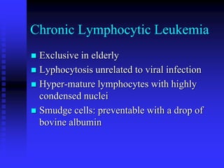 Chronic Lymphocytic Leukemia
 Exclusive in elderly
 Lyphocytosis unrelated to viral infection
 Hyper-mature lymphocytes with highly
condensed nuclei
 Smudge cells: preventable with a drop of
bovine albumin
 