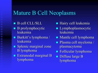Mature B Cell Neoplasms
 B cell CLL/SLL
 B prolymphocytic
leukemia
 Burkitt’s lymphoma /
leukemia
 Splenic marginal zone
B lymphoma
 Extranodal marginal B
lymphoma
 Hairy cell leukemia
 Lymphoplasmocytic
leukemia
 Mantle cell lymphoma
 Plasma cell myeloma /
plasmacytoma
 Follicular lymphoma
 Diffuse large B
lymphoma
 
