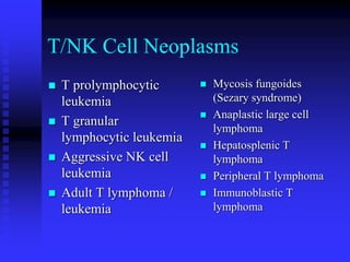 T/NK Cell Neoplasms
 T prolymphocytic
leukemia
 T granular
lymphocytic leukemia
 Aggressive NK cell
leukemia
 Adult T lymphoma /
leukemia
 Mycosis fungoides
(Sezary syndrome)
 Anaplastic large cell
lymphoma
 Hepatosplenic T
lymphoma
 Peripheral T lymphoma
 Immunoblastic T
lymphoma
 