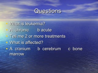QuestionsQuestions
• What is leukemia?What is leukemia?
• A chronic b acuteA chronic b acute
• Tell me 2 or more treatmentsTell me 2 or more treatments
• What is affected?What is affected?
• A cranium b cerebrum c boneA cranium b cerebrum c bone
marrowmarrow
 