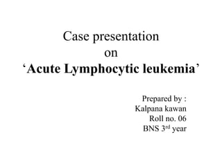 Case presentation
on
‘Acute Lymphocytic leukemia’
Prepared by :
Kalpana kawan
Roll no. 06
BNS 3rd year
 