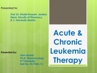 Presented to:
Prof. Dr. Khalid Hussain Janbaz
Dean, Faculty of Pharmacy
B. Z. University Multan.

Presented by:

Irfan Hamid
Ph.D. Pharmacology
2nd Semester
Roll No. 05-PhDL-12

Acute &
Chronic
Leukemia
Therapy

 