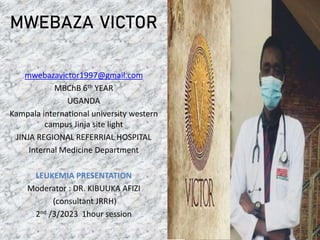 mwebazavictor1997@gmail.com
MBChB 6th YEAR
UGANDA
Kampala international university western
campus Jinja site light
JINJA REGIONAL REFERRIAL HOSPITAL
Internal Medicine Department
LEUKEMIA PRESENTATION
Moderator : DR. KIBUUKA AFIZI
(consultant JRRH)
2nd /3/2023 1hour session
MWEBAZA VICTOR
 