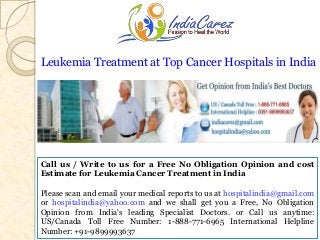 Leukemia Treatment at Top Cancer Hospitals in India

Call us / Write to us for a Free No Obligation Opinion and cost
Estimate for Leukemia Cancer Treatment in India

Please scan and email your medical reports to us at hospitalindia@gmail.com
or hospitalindia@yahoo.com and we shall get you a Free, No Obligation
Opinion from India's leading Specialist Doctors. or Call us anytime:
US/Canada Toll Free Number: 1-888-771-6965 International Helpline
Number: +91-9899993637

 