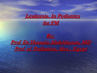 .

     Leukemia. In Pediatrics
           for FM

              By:
Prof Dr Hussein Abdeldayem, MD
 Prof of Pediatrics, Alex , Egypt
 