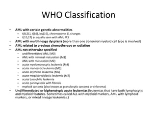 WHO Classification
• AML with certain genetic abnormalities
– t(8;21), t(16), inv(16), chromosome 11 changes
– t(15;17) as usually seen with AML M3
• AML with multilineage dysplasia (more than one abnormal myeloid cell type is involved)
• AML related to previous chemotherapy or radiation
• AML not otherwise specified
– undifferentiated AML (M0)
– AML with minimal maturation (M1)
– AML with maturation (M2)
– acute myelomonocytic leukemia (M4)
– acute monocytic leukemia (M5)
– acute erythroid leukemia (M6)
– acute megakaryoblastic leukemia (M7)
– acute basophilic leukemia
– acute panmyelosis with fibrosis
– myeloid sarcoma (also known as granulocytic sarcoma or chloroma)
• Undifferentiated or biphenotypic acute leukemias (leukemias that have both lymphocytic
and myeloid features. Sometimes called ALL with myeloid markers, AML with lymphoid
markers, or mixed lineage leukemias.)
 