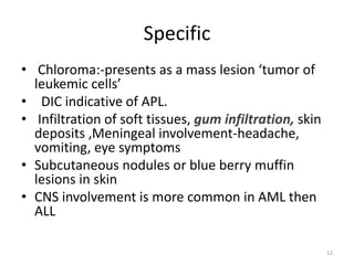Specific
• Chloroma:-presents as a mass lesion ‘tumor of
leukemic cells’
• DIC indicative of APL.
• Infiltration of soft tissues, gum infiltration, skin
deposits ,Meningeal involvement-headache,
vomiting, eye symptoms
• Subcutaneous nodules or blue berry muffin
lesions in skin
• CNS involvement is more common in AML then
ALL
12
 