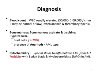 Diagnosis
• Blood count : WBC usually elevated (50,000- 1,00,000 / cmm
); may be normal or low; often anemia & thrombocytopenia
• Bone marrow: Bone marrow aspirate & trephine:
Hypercellular,
–blast cells ( > 20%),
–presence of Auer rods - AML type
• Cytochemistry : Special stains to differentiate AML from ALL
Positivity with Sudan black & Myeloperoxidase (MPO) in AML
13
 