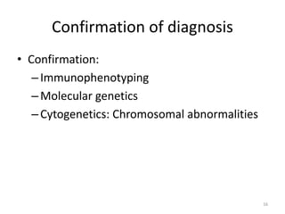 Confirmation of diagnosis
• Confirmation:
–Immunophenotyping
–Molecular genetics
–Cytogenetics: Chromosomal abnormalities
16
 
