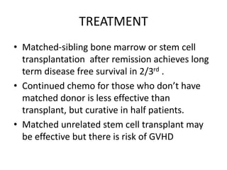 TREATMENT
• Matched-sibling bone marrow or stem cell
transplantation after remission achieves long
term disease free survival in 2/3rd .
• Continued chemo for those who don’t have
matched donor is less effective than
transplant, but curative in half patients.
• Matched unrelated stem cell transplant may
be effective but there is risk of GVHD
 