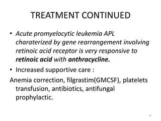 TREATMENT CONTINUED
• Acute promyelocytic leukemia APL
charaterized by gene rearrangement involving
retinoic acid receptor is very responsive to
retinoic acid with anthracycline.
• Increased supportive care :
Anemia correction, filgrastim(GMCSF), platelets
transfusion, antibiotics, antifungal
prophylactic.
19
 