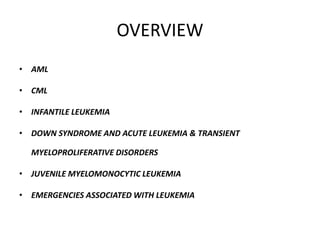 OVERVIEW
• AML
• CML
• INFANTILE LEUKEMIA
• DOWN SYNDROME AND ACUTE LEUKEMIA & TRANSIENT
MYELOPROLIFERATIVE DISORDERS
• JUVENILE MYELOMONOCYTIC LEUKEMIA
• EMERGENCIES ASSOCIATED WITH LEUKEMIA
 