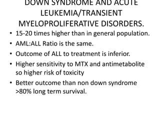 DOWN SYNDROME AND ACUTE
LEUKEMIA/TRANSIENT
MYELOPROLIFERATIVE DISORDERS.
• 15-20 times higher than in general population.
• AML:ALL Ratio is the same.
• Outcome of ALL to treatment is inferior.
• Higher sensitivity to MTX and antimetabolite
so higher risk of toxicity
• Better outcome than non down syndrome
>80% long term survival.
 