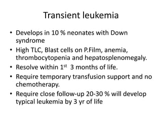 Transient leukemia
• Develops in 10 % neonates with Down
syndrome
• High TLC, Blast cells on P.Film, anemia,
thrombocytopenia and hepatosplenomegaly.
• Resolve within 1st 3 months of life.
• Require temporary transfusion support and no
chemotherapy.
• Require close follow-up 20-30 % will develop
typical leukemia by 3 yr of life
 