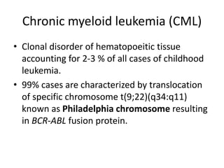 Chronic myeloid leukemia (CML)
• Clonal disorder of hematopoeitic tissue
accounting for 2-3 % of all cases of childhood
leukemia.
• 99% cases are characterized by translocation
of specific chromosome t(9;22)(q34:q11)
known as Philadelphia chromosome resulting
in BCR-ABL fusion protein.
 