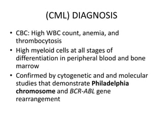 (CML) DIAGNOSIS
• CBC: High WBC count, anemia, and
thrombocytosis
• High myeloid cells at all stages of
differentiation in peripheral blood and bone
marrow
• Confirmed by cytogenetic and and molecular
studies that demonstrate Philadelphia
chromosome and BCR-ABL gene
rearrangement
 