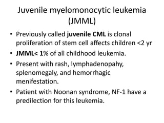 Juvenile myelomonocytic leukemia
(JMML)
• Previously called juvenile CML is clonal
proliferation of stem cell affects children <2 yr
• JMML< 1% of all childhood leukemia.
• Present with rash, lymphadenopahy,
splenomegaly, and hemorrhagic
menifestation.
• Patient with Noonan syndrome, NF-1 have a
predilection for this leukemia.
 