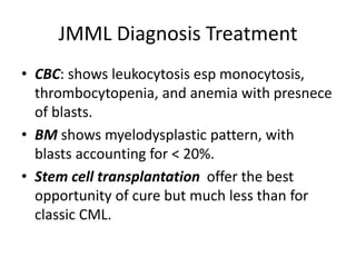 JMML Diagnosis Treatment
• CBC: shows leukocytosis esp monocytosis,
thrombocytopenia, and anemia with presnece
of blasts.
• BM shows myelodysplastic pattern, with
blasts accounting for < 20%.
• Stem cell transplantation offer the best
opportunity of cure but much less than for
classic CML.
 
