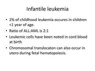 Infantile leukemia
• 2% of childhood leukemia occures in children
<1 year of age.
• Ratio of ALL:AML is 2:1
• Leukemic cells have been noted in cord blood
at birth
• Chromosomal translocaton can also occur in
utero during fetal hematopoiesis.
 