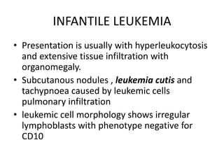 INFANTILE LEUKEMIA
• Presentation is usually with hyperleukocytosis
and extensive tissue infiltration with
organomegaly.
• Subcutanous nodules , leukemia cutis and
tachypnoea caused by leukemic cells
pulmonary infiltration
• leukemic cell morphology shows irregular
lymphoblasts with phenotype negative for
CD10
 