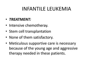 INFANTILE LEUKEMIA
• TREATMENT:
• Intensive chemotheray.
• Stem cell transplantation
• None of them satisfactory.
• Meticulous supportive care is necessary
because of the young age and aggressive
therapy needed in these patients.
 