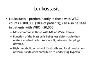 Leukostasis
• Leukostasis – predominantly in those with WBC
counts > 100,000 (10% of patients); can also be seen
in patients with WBC > 50,000
– Most common in those with M4 or M5 leukemia
– Function of the blast cells being less deformable than
mature myeloid cells. As a result, intravascular plugs
develop.
– High metabolic activity of blast cells and local production
of various cytokines contribute to underlying hypoxia
 