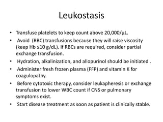 Leukostasis
• Transfuse platelets to keep count above 20,000/μL.
• Avoid (RBC) transfusions because they will raise viscosity
(keep Hb ≤10 g/dL). If RBCs are required, consider partial
exchange transfusion.
• Hydration, alkalinization, and allopurinol should be initiated .
• Administer fresh frozen plasma (FFP) and vitamin K for
coagulopathy.
• Before cytotoxic therapy, consider leukapheresis or exchange
transfusion to lower WBC count if CNS or pulmonary
symptoms exist.
• Start disease treatment as soon as patient is clinically stable.
 