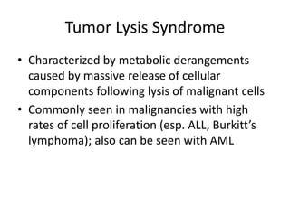 Tumor Lysis Syndrome
• Characterized by metabolic derangements
caused by massive release of cellular
components following lysis of malignant cells
• Commonly seen in malignancies with high
rates of cell proliferation (esp. ALL, Burkitt’s
lymphoma); also can be seen with AML
 