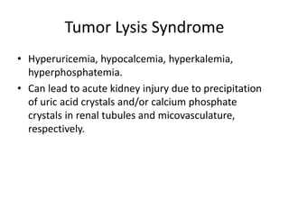 Tumor Lysis Syndrome
• Hyperuricemia, hypocalcemia, hyperkalemia,
hyperphosphatemia.
• Can lead to acute kidney injury due to precipitation
of uric acid crystals and/or calcium phosphate
crystals in renal tubules and micovasculature,
respectively.
 