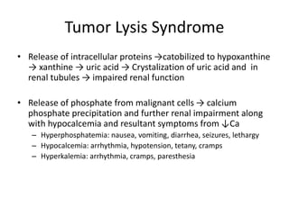 Tumor Lysis Syndrome
• Release of intracellular proteins →catobilized to hypoxanthine
→ xanthine → uric acid → Crystalization of uric acid and in
renal tubules → impaired renal function
• Release of phosphate from malignant cells → calcium
phosphate precipitation and further renal impairment along
with hypocalcemia and resultant symptoms from ↓Ca
– Hyperphosphatemia: nausea, vomiting, diarrhea, seizures, lethargy
– Hypocalcemia: arrhythmia, hypotension, tetany, cramps
– Hyperkalemia: arrhythmia, cramps, paresthesia
 
