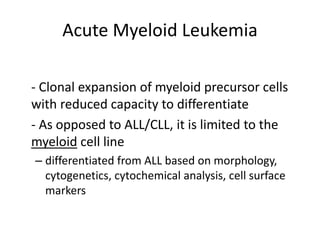 Acute Myeloid Leukemia
- Clonal expansion of myeloid precursor cells
with reduced capacity to differentiate
- As opposed to ALL/CLL, it is limited to the
myeloid cell line
– differentiated from ALL based on morphology,
cytogenetics, cytochemical analysis, cell surface
markers
 