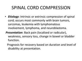 SPINAL CORD COMPRESSION
• Etiology: Intrinsic or extrinsic compression of spinal
cord; occurs most commonly with brain tumors,
sarcomas, leukemia with lymphomatous
involvement, lymphoma, and neuroblastoma.
Presentation: Back pain (localized or radicular),
weakness, sensory loss, change in bowel or bladder
function.
Prognosis for recovery based on duration and level of
disability at presentation.
 