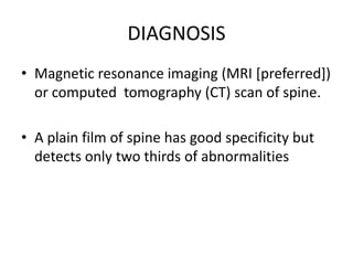 DIAGNOSIS
• Magnetic resonance imaging (MRI [preferred])
or computed tomography (CT) scan of spine.
• A plain film of spine has good specificity but
detects only two thirds of abnormalities
 
