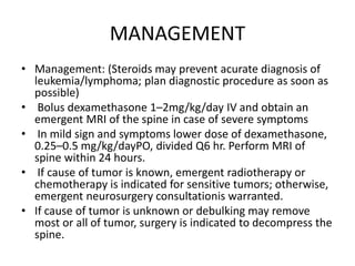 MANAGEMENT
• Management: (Steroids may prevent acurate diagnosis of
leukemia/lymphoma; plan diagnostic procedure as soon as
possible)
• Bolus dexamethasone 1–2mg/kg/day IV and obtain an
emergent MRI of the spine in case of severe symptoms
• In mild sign and symptoms lower dose of dexamethasone,
0.25–0.5 mg/kg/dayPO, divided Q6 hr. Perform MRI of
spine within 24 hours.
• If cause of tumor is known, emergent radiotherapy or
chemotherapy is indicated for sensitive tumors; otherwise,
emergent neurosurgery consultationis warranted.
• If cause of tumor is unknown or debulking may remove
most or all of tumor, surgery is indicated to decompress the
spine.
 